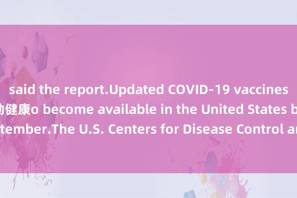 said the report.Updated COVID-19 vaccines are anticipated t运动健康o become available in the United States by the end of September.The U.S. Centers for Disease Control and Prevention